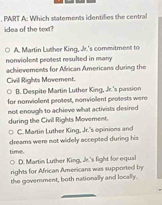 Which statements identifies the central
idea of the text?
A. Martin Luther King, Jr.'s commitment to
nonviolent protest resulted in many
achievements for African Americans during the
Civil Rights Movement.
B. Despite Martin Luther King, Jr.'s passion
for nonviolent protest, nonviolent protests were
not enough to achieve what activists desired
during the Civil Rights Movement.
C. Martin Luther King, Jr.'s opinions and
dreams were not widely accepted during his
time.
D. Martin Luther King, Jr.'s fight for equal
rights for African Americans was supported by
the government, both nationally and locally.