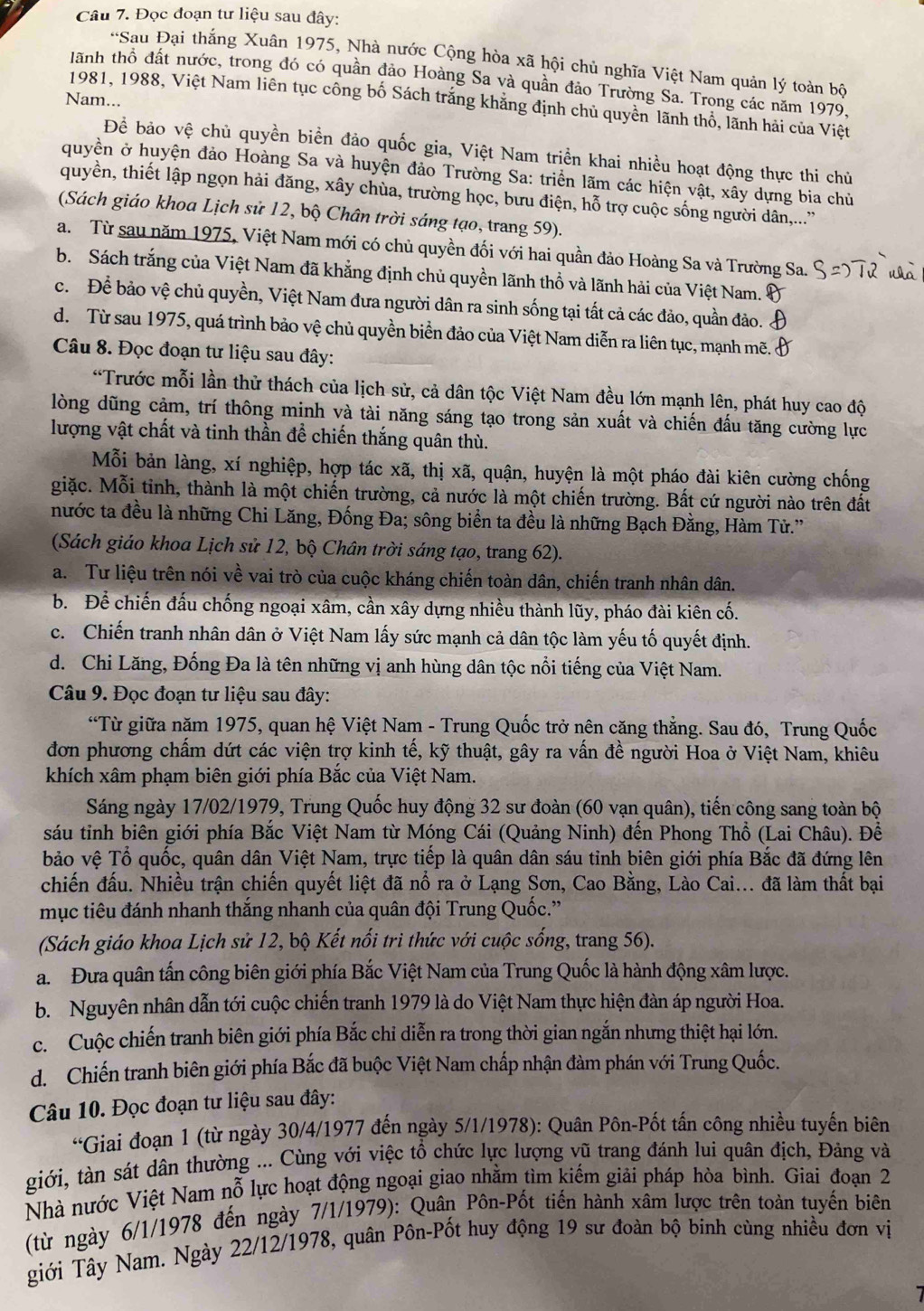 Đọc đoạn tư liệu sau đây:
*Sau Đại thắng Xuân 1975, Nhà nước Cộng hòa xã hội chủ nghĩa Việt Nam quản lý toàn bộ
tãnh thổ đất nước, trong đó có quần đảo Hoàng Sa và quần đảo Trường Sa. Trong các năm 1979.
Nam...
1981, 1988, Việt Nam liên tục công bố Sách trắng khăng định chủ quyên lãnh thổ, lãnh hải của Việt
Để bảo vệ chủ quyền biển đảo quốc gia, Việt Nam triển khai nhiều hoạt động thực thi chủ
quyền ở huyện đảo Hoàng Sa và huyện đảo Trường Sa: triển lãm các hiện vật, xây dựng bia chủ
quyền, thiết lập ngọn hải đăng, xây chùa, trường học, bưu điện, hỗ trợ cuộc sống người dân,...''
(Sách giáo khoa Lịch sử 12, bộ Chân trời sáng tạo, trang 59).
a. Từ sau năm 1975, Việt Nam mới có chủ quyền đối với hai quần đảo Hoàng Sa và Trường Sa.
b. Sách trắng của Việt Nam đã khẳng định chủ quyền lãnh thổ và lãnh hải của Việt Nam.
c. Để bảo vệ chủ quyền, Việt Nam đưa người dân ra sinh sống tại tất cả các đảo, quần đảo.
d. Từ sau 1975, quá trình bảo vệ chủ quyền biển đảo của Việt Nam diễn ra liên tục, mạnh mẽ.
Câu 8. Đọc đoạn tư liệu sau đây:
*Trước mỗi lần thử thách của lịch sử, cả dân tộc Việt Nam đều lớn mạnh lên, phát huy cao độ
lòng dũng cảm, trí thông minh và tài năng sáng tạo trong sản xuất và chiến đấu tăng cường lực
lượng vật chất và tinh thần để chiến thắng quân thù.
Mỗi bản làng, xí nghiệp, hợp tác xã, thị xã, quận, huyện là một pháo đài kiên cường chống
giặc. Mỗi tinh, thành là một chiến trường, cả nước là một chiến trường. Bất cứ người nào trên đất
nước ta đều là những Chi Lăng, Đống Đa; sông biển ta đều là những Bạch Đằng, Hàm Tử.''
(Sách giáo khoa Lịch sử 12, bộ Chân trời sáng tạo, trang 62).
a.  Tư liệu trên nói về vai trò của cuộc kháng chiến toàn dân, chiến tranh nhân dân.
b. Để chiến đấu chống ngoại xâm, cần xây dựng nhiều thành lũy, pháo đài kiên cố.
c. Chiến tranh nhân dân ở Việt Nam lấy sức mạnh cả dân tộc làm yếu tố quyết định.
d. Chi Lăng, Đống Đa là tên những vị anh hùng dân tộc nổi tiếng của Việt Nam.
Câu 9. Đọc đoạn tư liệu sau đây:
“Từ giữa năm 1975, quan hệ Việt Nam - Trung Quốc trở nên căng thẳng. Sau đó, Trung Quốc
đơn phương chấm dứt các viện trợ kinh tế, kỹ thuật, gây ra vấn đề người Hoa ở Việt Nam, khiêu
khích xâm phạm biên giới phía Bắc của Việt Nam.
Sáng ngày 17/02/1979, Trung Quốc huy động 32 sư đoàn (60 vạn quân), tiến công sang toàn bộ
sáu tinh biên giới phía Bắc Việt Nam từ Móng Cái (Quảng Ninh) đến Phong Thổ (Lai Châu). Đề
bảo vệ Tổ quốc, quân dân Việt Nam, trực tiếp là quân dân sáu tỉnh biên giới phía Bắc đã đứng lên
chiến đấu. Nhiều trận chiến quyết liệt đã nổ ra ở Lạng Sơn, Cao Bằng, Lào Cai... đã làm thất bại
mục tiêu đánh nhanh thắng nhanh của quân đội Trung Quốc.''
(Sách giáo khoa Lịch sử 12, bộ Kết nổi trì thức với cuộc sống, trang 56).
a. Đưa quân tấn công biên giới phía Bắc Việt Nam của Trung Quốc là hành động xâm lược.
b. Nguyên nhân dẫn tới cuộc chiến tranh 1979 là do Việt Nam thực hiện đàn áp người Hoa.
c. Cuộc chiến tranh biên giới phía Bắc chi diễn ra trong thời gian ngắn nhưng thiệt hại lớn.
d. Chiến tranh biên giới phía Bắc đã buộc Việt Nam chấp nhận đàm phán với Trung Quốc.
Câu 10. Đọc đoạn tư liệu sau đây:
“Giai đoạn 1 (từ ngày 30/4/1977 đến ngày 5/1/1978): Quân Pôn-Pốt tấn công nhiều tuyến biên
giới, tàn sát dân thường ... Cùng với việc tổ chức lực lượng vũ trang đánh lui quân địch, Đảng và
Nhà nước Việt Nam nỗ lực hoạt động ngoại giao nhằm tìm kiếm giải pháp hòa bình. Giai đoạn 2
(từ ngày 6/1/1978 đến ngày 7/1/1979): Quân Pôn-Pốt tiến hành xâm lược trên toàn tuyến biên
giới Tây Nam. Ngày 22/12/1978, quân Pôn-Pốt huy động 19 sư đoàn bộ binh cùng nhiều đơn vị