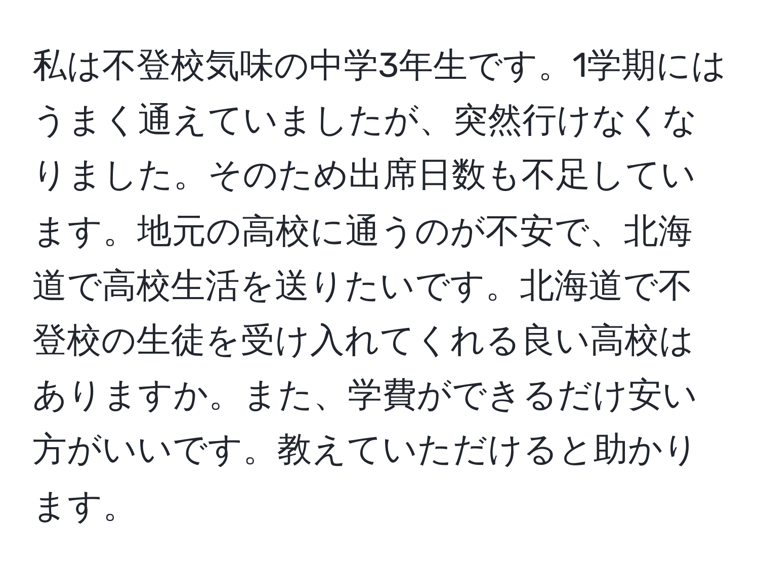 私は不登校気味の中学3年生です。1学期にはうまく通えていましたが、突然行けなくなりました。そのため出席日数も不足しています。地元の高校に通うのが不安で、北海道で高校生活を送りたいです。北海道で不登校の生徒を受け入れてくれる良い高校はありますか。また、学費ができるだけ安い方がいいです。教えていただけると助かります。