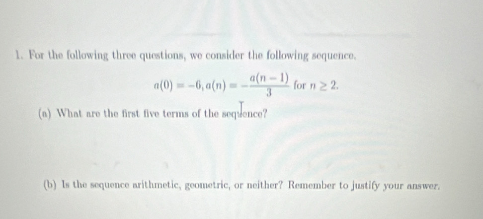 For the following three questions, we consider the following sequence.
a(0)=-6, a(n)=- (a(n-1))/3  for n≥ 2. 
(a) What are the first five terms of the sequence? 
(b) Is the sequence arithmetic, geometric, or neither? Remember to justify your answer.