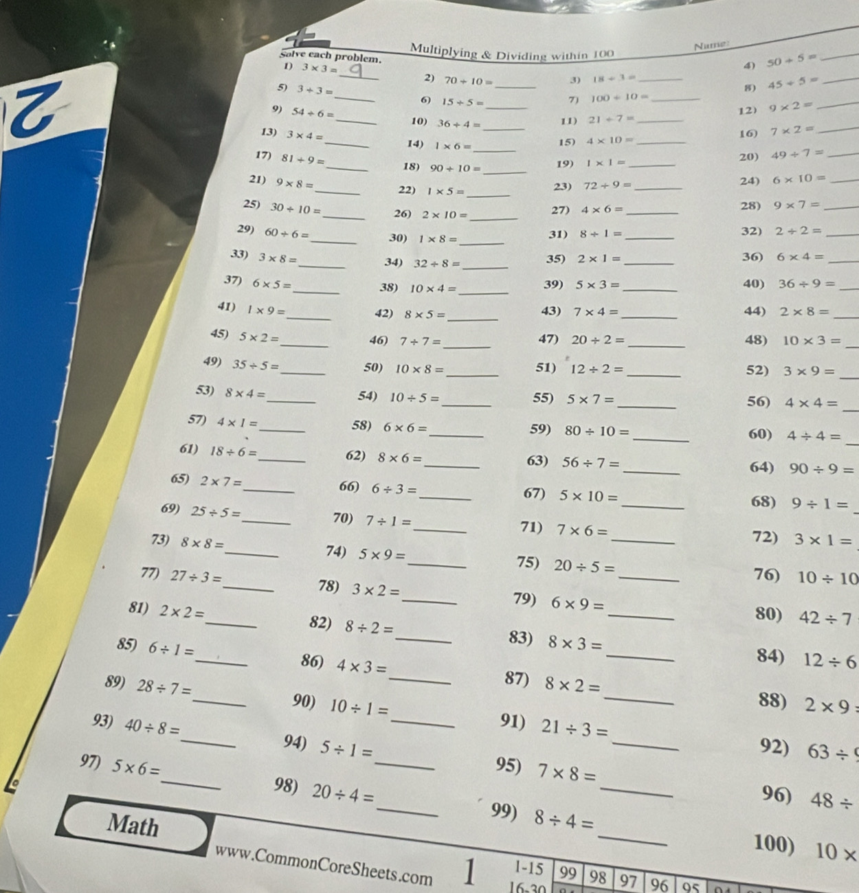 Nume:
Solve each problem. Multiplying & Dividing within 100
_
1) 3* 3= 4) 50+5= _
2) 70/ 10= 3) 18/ 3=
5) 3+3= _8) 45/ 5= _
6) 15/ 5=
7) 100/ 10=
 __10) 36/ 4= ___11) 21/ 7= __
9) 54/ 6=
12) 9* 2=
_
13) 3* 4= 16) 7* 2= _
_14) 1* 6=
15) 4* 10= _
_
17) 81/ 9= __20) 49+7= _
_18) 90/ 10= 19) 1* 1=
21) 9* 8=
24)
_22) 1* 5= _ 23) 72/ 9= _ 6* 10= _
25) 30/ 10=
_26) 2* 10= _27) 4* 6= _ 28) 9* 7= _
29) 60/ 6= _32) 2/ 2= _
_30) 1* 8= _31) 8/ 1=
33) 3* 8= _36) 6* 4= _
_34) 32/ 8= _
35) 2* 1=
37) 6* 5= 39) 5* 3= _40) 36/ 9= _
_38) 10* 4= _
_
41) 1* 9=
42) 8* 5= _ 43) 7* 4= _44) 2* 8= _
45) 5* 2=
_46) 7/ 7= _ 47) 20/ 2= _48) 10* 3= _
49) 35/ 5=
_50) 10* 8= _51) 12/ 2= _52) 3* 9= _
53) 8* 4=
_
_54) 10/ 5= _55) 5* 7= _56) 4* 4=
_
57) 4* 1= _58) 6* 6= _ 59) 80/ 10=
_
60) 4/ 4=
_
61) 18/ 6= _62) 8* 6= _ 63) 56/ 7=
64) 90/ 9=
65) 2* 7=
_66) 6/ 3= _ 67) 5* 10= _ 9/ 1=
69) 25/ 5=
68)
_
_70) 7/ 1=
71) 7* 6=
72)
73) 8* 8= _ 3* 1=
_74) 5* 9= _ 75) 20/ 5=
76) 10/ 10
77) 27/ 3= _ 78) 3* 2= _ 79) 6* 9= _
80) 42/ 7
81) 2* 2= _ 82) 8/ 2= _ 8* 3= _
83)
84) 12/ 6
_
85) 6/ 1= _ 86) 4* 3= 8* 2= _
87)
89) 28/ 7= _ 90) 10/ 1= _
88) 2* 9=
91) 21/ 3=
93) 40/ 8= _ 5/ 1= _
94) _92) 63/ 9
97) 5* 6= _ _95) 7* 8=
96) 48/
99)
_
98) 20/ 4= _ 8/ 4= _
Math
100) 10*
www.CommonCoreSheets.com
1-15 99 98 97 96
16-30 0s