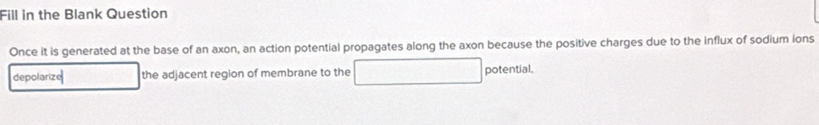 Fill in the Blank Question 
Once it is generated at the base of an axon, an action potential propagates along the axon because the positive charges due to the influx of sodium ions 
depolarize the adjacent region of membrane to the potential.