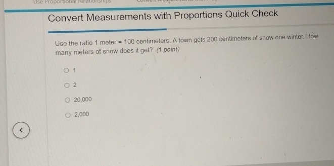 Use Proportional Relationships
Convert Measurements with Proportions Quick Check
Use the ratio 1 meter =100 centimeters. A town gets 200 centimeters of snow one winter. How
many meters of snow does it get? (1 point)
1
2
20,000
2,000 <