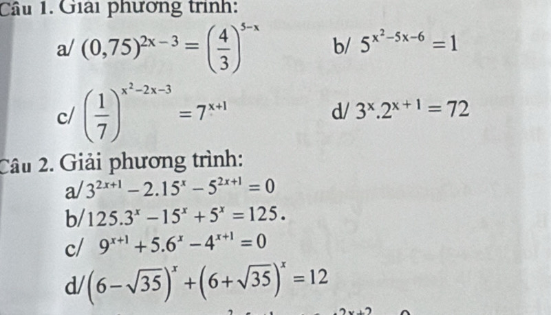 Giải phương trình: 
a/ (0,75)^2x-3=( 4/3 )^5-x b/ 5^(x^2)-5x-6=1
c/ ( 1/7 )^x^2-2x-3=7^(x+1)
d/ 3^x.2^(x+1)=72
Câu 2. Giải phương trình: 
a/ 3^(2x+1)-2.15^x-5^(2x+1)=0
b/ 125.3^x-15^x+5^x=125. 
c/ 9^(x+1)+5.6^x-4^(x+1)=0
d/ (6-sqrt(35))^x+(6+sqrt(35))^x=12