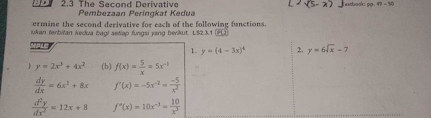 2.3 The Second Derivative Textbook: PP· 49-50
Pembezaan Peringkat Kedua 
termine the second derivative for each of the following functions. 
ukan terbitan kedua bagi setiap fungsi yang berikut. LS2.3.1 (PL2 
MPLE 
1. y=(4-3x)^4 2. y=6sqrt(x)-7
) y=2x^3+4x^2 (b) f(x)= 5/x =5x^(-1)
 dy/dx =6x^2+8x f'(x)=-5x^(-2)= (-5)/x^2 
 d^2y/dx^2 =12x+8 f''(x)=10x^(-3)= 10/x^3 