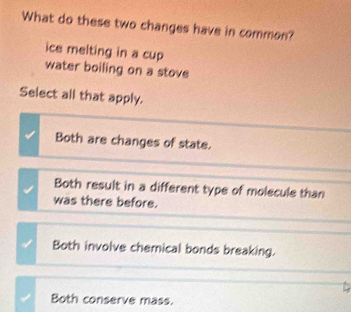 What do these two changes have in common?
ice melting in a cup
water boiling on a stove
Select all that apply.
Both are changes of state.
Both result in a different type of molecule than
was there before.
Both involve chemical bonds breaking.
Both conserve mass.