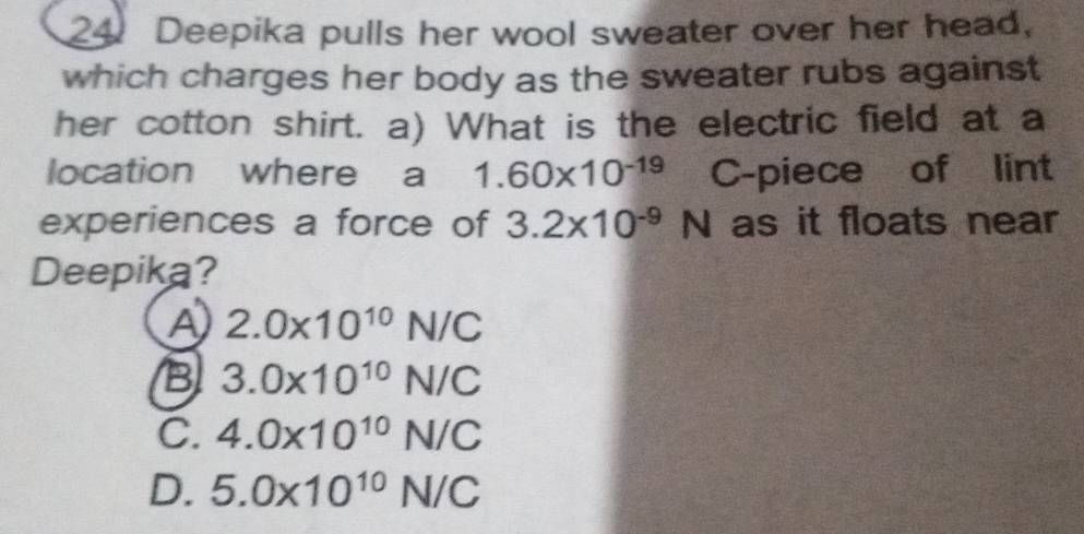 Deepika pulls her wool sweater over her head,
which charges her body as the sweater rubs against
her cotton shirt. a) What is the electric field at a
location where a 1.60* 10^(-19) C-piece of lint
experiences a force of 3.2* 10^(-9)N as it floats near
Deepika?
A 2.0* 10^(10)N/C
B 3.0* 10^(10)N/C
C. 4.0* 10^(10)N/C
D. 5.0* 10^(10)N/C