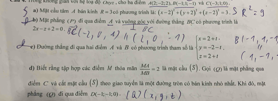 Trông không gian với hệ toạ độ Oxyz , cho ba điểm A(2;-2;2), B(-1;1;-1) và C(-3;1;0). 
a) Mặt cầu tâm A bán kính R=3chat o phương trình là: (x-2)^2+(y+2)^2+(z-2)^2=3. 
b) Mặt phẳng (P) đi qua điểm A và vuông góc với đường thẳng BC có phương trình là
2x-z+2=0
e) Đường thẳng đi qua hai điểm A và B có phương trình tham số là beginarrayl x=2+t. y=-2-t. z=2+tendarray.
d) Biết rằng tập hợp các điểm M thỏa mãn  MA/MB =2 là mặt cầu (S). Gọi (Q) là mặt phẳng qua 
điểm C và cắt mặt cầu (S) theo giao tuyến là một đường tròn có bán kính nhỏ nhất. Khi đó, mặt 
phẳng (Q) đi qua điểm D(-1;-1;0).