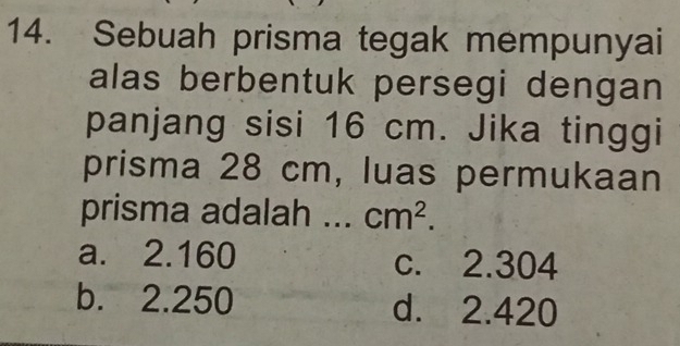 Sebuah prisma tegak mempunyai
alas berbentuk persegi dengan
panjang sisi 16 cm. Jika tinggi
prisma 28 cm, luas permukaan
prisma adalah ... cm^2.
a. 2.160 c. 2.304
b. 2.250 d. 2.420