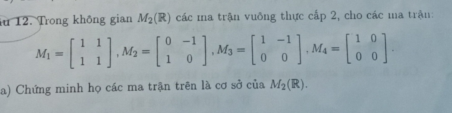 iu 12. Trong không gian M_2(R) các ma trận vuông thực cấp 2, cho các ma trận:
M_1=beginbmatrix 1&1 1&1endbmatrix , M_2=beginbmatrix 0&-1 1&0endbmatrix , M_3=beginbmatrix 1&-1 0&0endbmatrix , M_4=beginbmatrix 1&0 0&0endbmatrix. 
a) Chứng minh họ các ma trận trên là cơ sở của M_2(R).