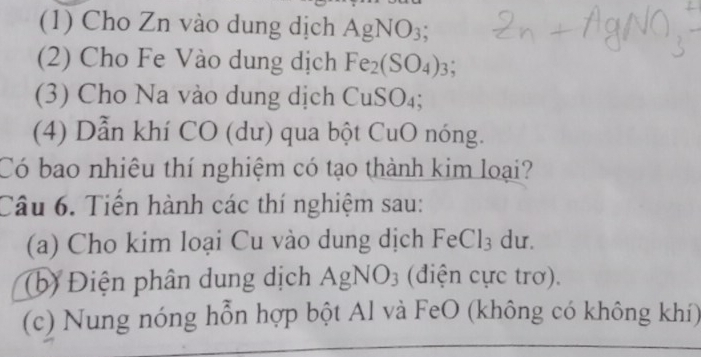 (1) Cho Zn vào dung dịch AgNO_3; 
(2) Cho Fe Vào dung dịch Fe_2(SO_4)_3; 
(3) Cho Na vào dung dịch CuSO_4; 
(4) Dẫn khí CO (dư) qua bột CuO nóng. 
Có bao nhiêu thí nghiệm có tạo thành kim loại? 
Câu 6. Tiến hành các thí nghiệm sau: 
(a) Cho kim loại Cu vào dung dịch FeCl_3 du. 
(b) Điện phân dung dịch AgNO_3 (điện cực trơ). 
(c) Nung nóng hỗn hợp bột Al và FeO (không có không khí)