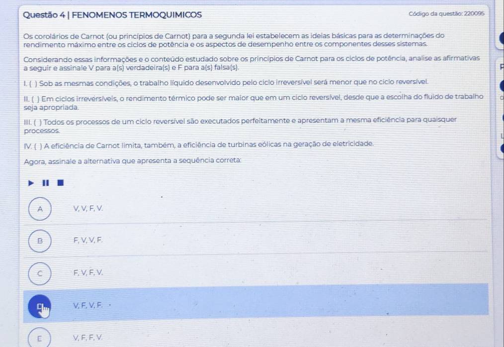 FENOMENOS TERMOQUIMICOS Código da questão: 220095
Os corolários de Carnot (ou princípios de Carnot) para a segunda lei estabelecem as ideias básicas para as determinações do
rendimento máximo entre os ciclos de potência e os aspectos de desempenho entre os componentes desses sístemas.
Considerando essas informações e o conteúdo estudado sobre os princípios de Carnot para os ciclos de potência, analise as afirmativas
a seguir e assinale V para a(s) verdadeira(s) e F para a(s) falsa(s).
l. ( ) Sob as mesmas condições, o trabalho líquido desenvolvido pelo ciclo irreversível será menor que no ciclo reversível.
II.  ) Em ciclos irreversíveis, o rendimento térmico pode ser maior que em um ciclo reversível, desde que a escolha do fluido de trabalho
seja apropriada.
III. ( ) Todos os processos de um ciclo reversível são executados perfeitamente e apresentam a mesma eficiência para quaisquer
processos.
V. ( ) A eficiência de Carnot limita, também, a eficiência de turbinas eólicas na geração de eletricidade.
Agora, assinale a alternativa que apresenta a sequência correta:
II
A V, V, F, V.
B F, V, V, F.
C F, V, F, V.
V, F, V, F ·
E V, F, F, V.