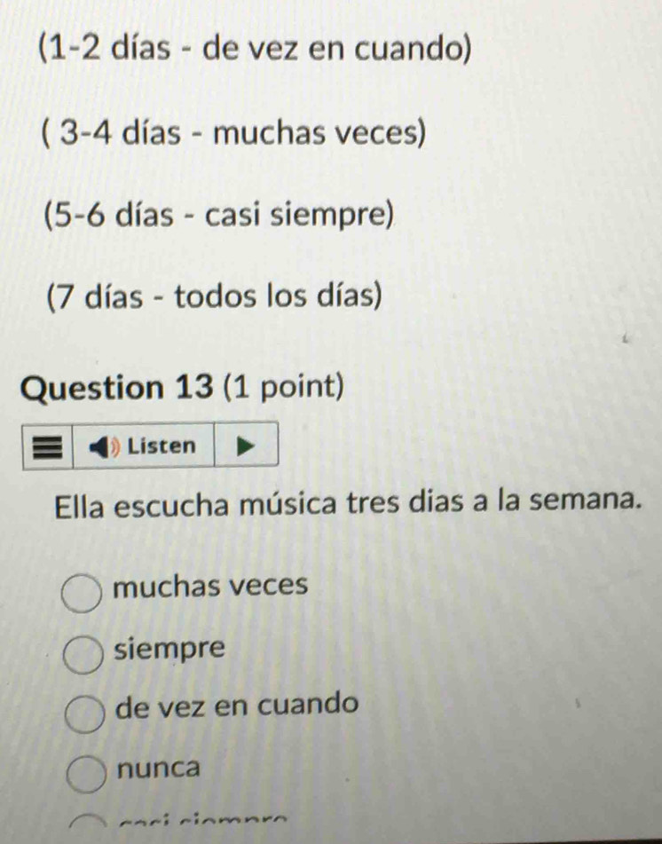 (1 -2 días - de vez en cuando)
( 3 -4 días - muchas veces)
(5 -6 días - casi siempre)
(7 días - todos los días)
Question 13 (1 point)
Listen
Ella escucha música tres dias a la semana.
muchas veces
siempre
de vez en cuando
nunca