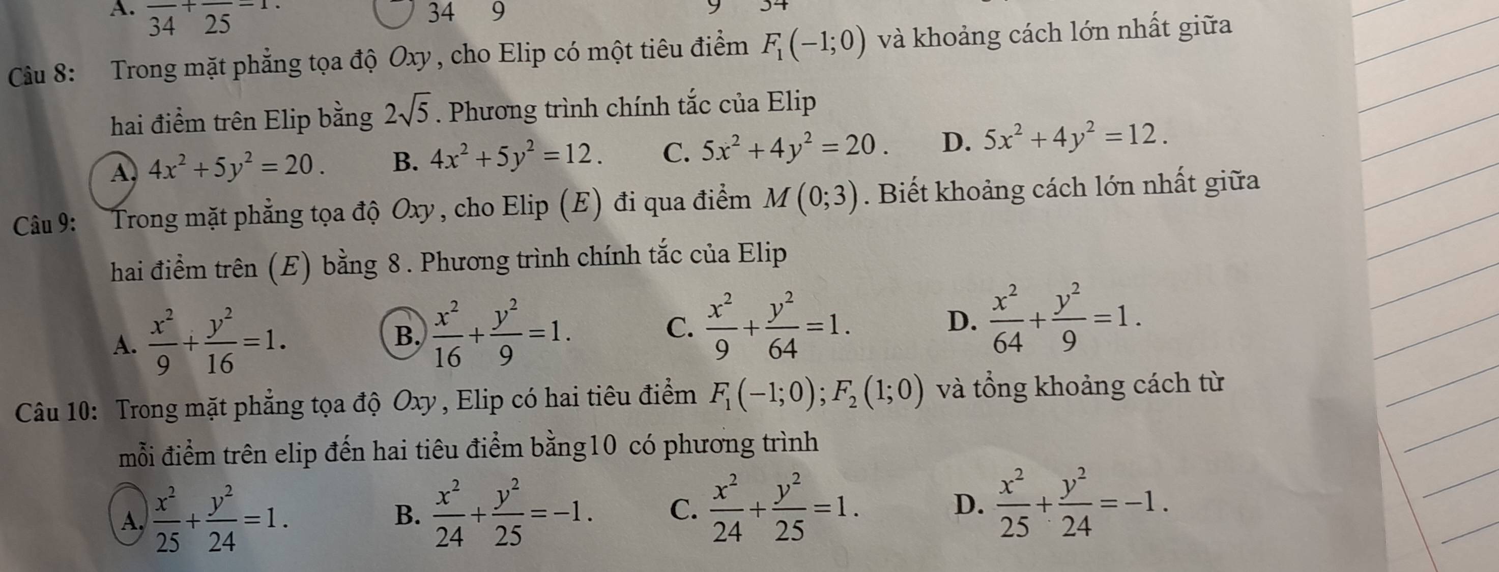 A. frac 34+frac 25=1.
34 ₹9
Câu 8: Trong mặt phẳng tọa độ Oxy, cho Elip có một tiêu điểm F_1(-1;0) và khoảng cách lớn nhất giữa
hai điểm trên Elip bằng 2sqrt(5). Phương trình chính tắc của Elip
A. 4x^2+5y^2=20. B. 4x^2+5y^2=12. C. 5x^2+4y^2=20. D. 5x^2+4y^2=12.
Câu 9: Trong mặt phẳng tọa độ Oxy, cho Elip (E) đi qua điểm M(0;3). Biết khoảng cách lớn nhất giữa
hai điểm trên (E) bằng 8 . Phương trình chính tắc của Elip
A.  x^2/9 + y^2/16 =1.
B.  x^2/16 + y^2/9 =1.
C.  x^2/9 + y^2/64 =1. D.  x^2/64 + y^2/9 =1.
Câu 10: Trong mặt phẳng tọa độ Oxy , Elip có hai tiêu điểm F_1(-1;0);F_2(1;0) và tổng khoảng cách từ
mỗi điểm trên elip đến hai tiêu điểm bằng10 có phương trình
A  x^2/25 + y^2/24 =1.
B.  x^2/24 + y^2/25 =-1. C.  x^2/24 + y^2/25 =1. D.  x^2/25 + y^2/24 =-1.