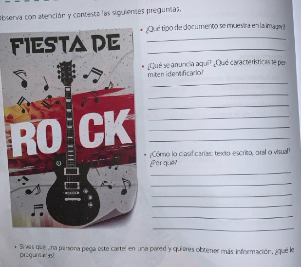 Observa con atención y contesta las siguientes preguntas. 
Qué tipo de documento se muestra en la imagen? 
__ 
¿Qué se anuncia aquí? ¿Qué características te per- 
miten identificarlo? 
_ 
_ 
_ 
_ 
_ 
_ 
¿Cómo lo clasificarías: texto escrito, oral o visual? 
¿Por qué? 
_ 
_ 
_ 
_ 
_ 
_ 
Si ves que una persona pega este cartel en una pared y quieres obtener más información, ¿qué le 
preguntarias?