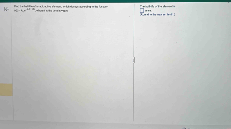 Find the half-life of a radioactive element, which decays according to the function The half-life of the element is
A(t)=A_0e^(-0.0119t) , where t is the time in years.
years
(Round to the nearest tenth.)