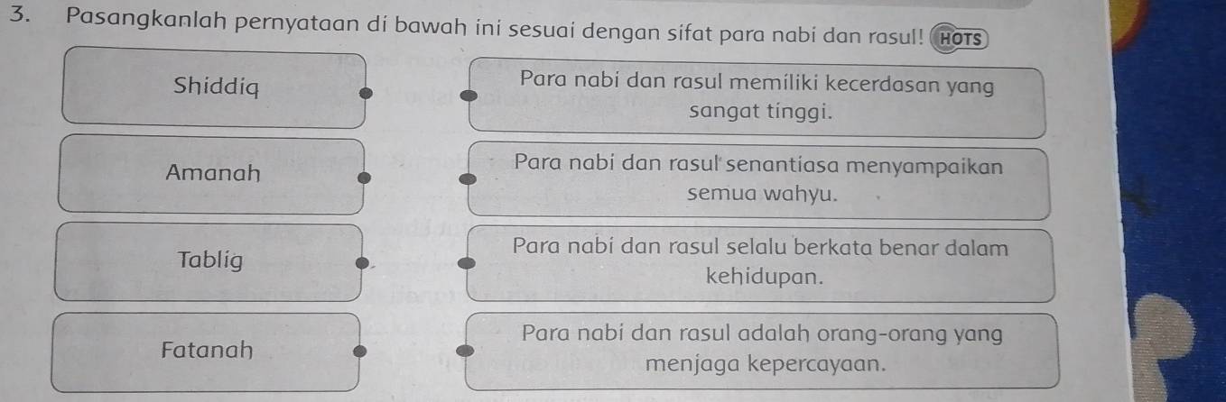 Pasangkanlah pernyataan di bawah ini sesuai dengan sifat para nabi dan rasul! Hots
Shiddiq
Para nabi dan rasul memiliki kecerdasan yang
sangat tínggi.
Amanah
Para nabi dan rasul senantiasa menyampaikan
semua wahyu.
Para nabi dan rasul selalu berkata benar dalam
Tablig
kehidupan.
Para nabi dan rasul adalah orang-orang yang
Fatanah
menjaga kepercayaan.