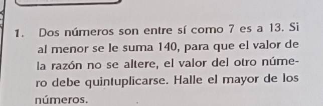 Dos números son entre sí como 7 es a 13. Si 
al menor se le suma 140, para que el valor de 
la razón no se altere, el valor del otro núme- 
ro debe quintuplicarse. Halle el mayor de los 
números.