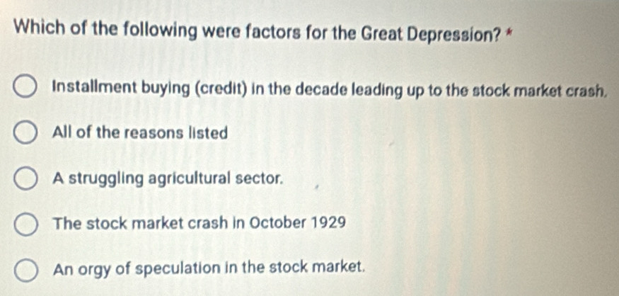 Which of the following were factors for the Great Depression? *
Installment buying (credit) in the decade leading up to the stock market crash.
All of the reasons listed
A struggling agricultural sector.
The stock market crash in October 1929
An orgy of speculation in the stock market.