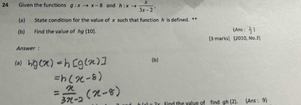 Given the functions g:xto x-8 and h:xto  x/3x-2 . 
(a) State condition for the value of x such that function h is defined. ** 
(A ns 
(b) Find the value of hg(10). : 1/2 )
[3 marks] [2010,No.3]
Answer : 
(a) 
(b)
(x)-2x Eind the value of find gh(2). (An :5 3)