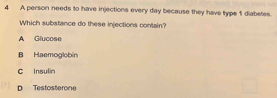 A person needs to have injections every day because they have type 1 diabetes.
Which substance do these injections contain?
A Glucose
B Haemoglobin
C Insulin
D Testosterone