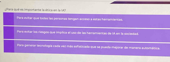 ¿Para qué es importante la ética en la IA?
Para evitar que todas las personas tengan acceso a estas herramientas.
Para evitar los riesgos que implica el uso de las herramientas de IA en la sociedad.
Para generar tecnología cada vez más sofisticada que se pueda mejorar de manera automática.