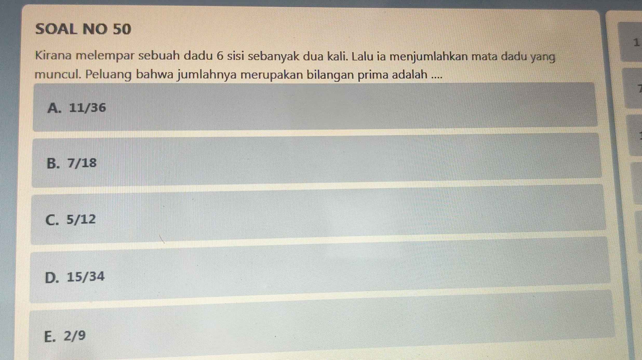 SOAL NO 50
1
Kirana melempar sebuah dadu 6 sisi sebanyak dua kali. Lalu ia menjumlahkan mata dadu yang
muncul. Peluang bahwa jumlahnya merupakan bilangan prima adalah ....
I
A. 11/36
B. 7/18
C. 5/12
D. 15/34
E. 2/9