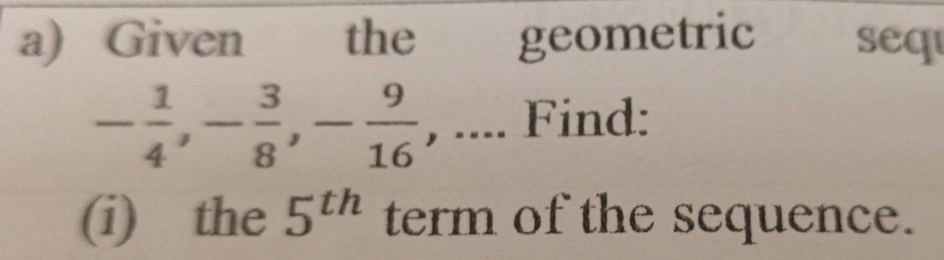 Given the geometric 
seq
- 1/4 , - 3/8 , - 9/16  , .... Find: 
(i) the 5^(th) term of the sequence.