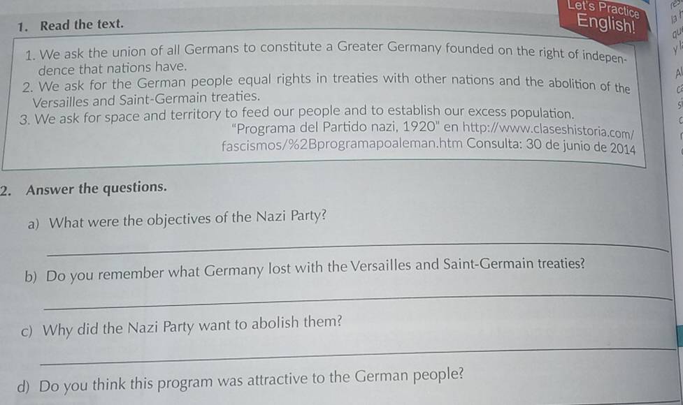 res 
Let's Practice lat 
1. Read the text. English! qu 
y 
1. We ask the union of all Germans to constitute a Greater Germany founded on the right of indepen- 
dence that nations have. 
2. We ask for the German people equal rights in treaties with other nations and the abolition of the C 
Versailles and Saint-Germain treaties. 
5 
3. We ask for space and territory to feed our people and to establish our excess population. 
1 
“Programa del Partido nazi, 1920'' en http:/www.claseshistoria.com/ 
fascismos/%2Bprogramapoaleman.htm Consulta: 30 de junio de 2014 
2. Answer the questions. 
a) What were the objectives of the Nazi Party? 
_ 
b) Do you remember what Germany lost with the Versailles and Saint-Germain treaties? 
_ 
_ 
c) Why did the Nazi Party want to abolish them? 
d) Do you think this program was attractive to the German people?