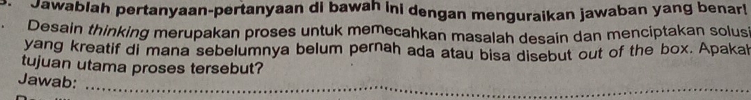 Jawablah pertanyaan-pertanyaan di bawah ini dengan menguraikan jawaban yang benar! 
Desain thinking merupakan proses untuk memecahkan masalah desain dan menciptakan solus 
yang kreatif di mana sebelumnya belum pernah ada atau bisa disebut out of the box. Apakal 
tujuan utama proses tersebut? 
Jawab:_ 
_