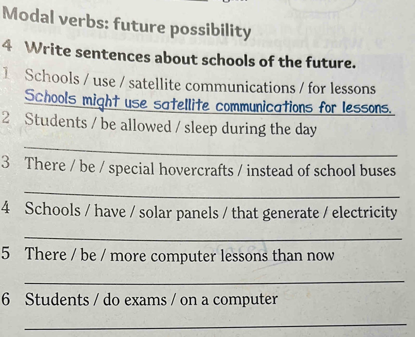 Modal verbs: future possibility 
4 Write sentences about schools of the future. 
1 Schools / use / satellite communications / for lessons 
Schools might use satellite communications for lessons. 
2 Students / be allowed / sleep during the day 
_ 
3 There / be / special hovercrafts / instead of school buses 
_ 
4 Schools / have / solar panels / that generate / electricity 
_ 
5 There / be / more computer lessons than now 
_ 
6 Students / do exams / on a computer 
_