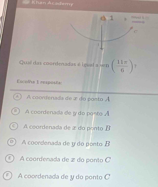 Khan Academy
1 D Nivel S
C
1
Qual das coordenadas é igual a sen ( 11π /6 ) ?
Escolha 1 resposta:
A) A coordenada de x do ponto A
D ) A coordenada de y do ponto A
A coordenada de x do ponto B
D A coordenada de y do ponto B
E) A coordenada de x do ponto C
F A coordenada de y do ponto C