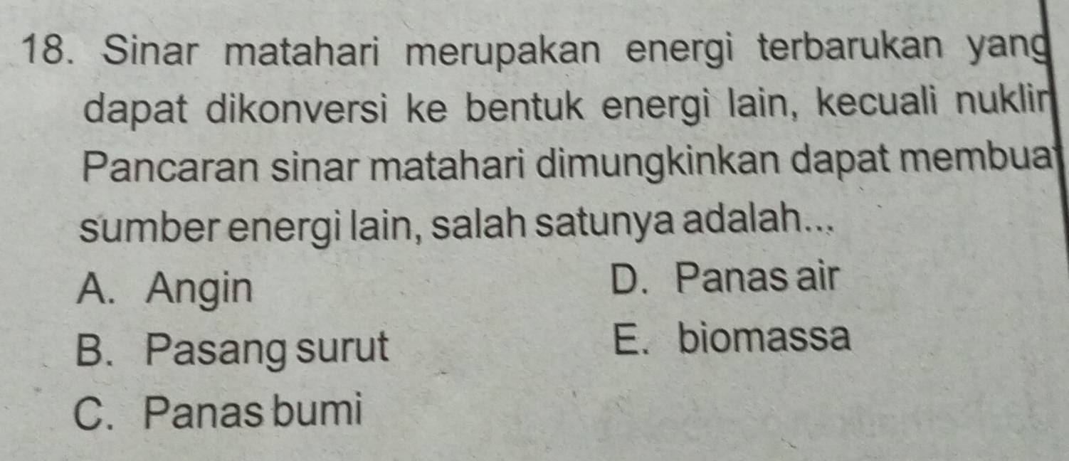 Sinar matahari merupakan energi terbarukan yang
dapat dikonversi ke bentuk energi lain, kecuali nuklin
Pancaran sinar matahari dimungkinkan dapat membuat
sumber energi lain, salah satunya adalah...
A. Angin
D. Panas air
B. Pasang surut
E. biomassa
C. Panas bumi