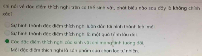 Khi nói về đặc điểm thích nghi trên cơ thể sinh vật, phát biểu nào sau đây là không chính
xác?
Sự hình thành đặc điểm thích nghi luôn dẫn tới hình thành loài mới.
Sự hình thành đặc điểm thích nghi là một quá trình lâu dài.
Các đặc điểm thích nghi của sinh vật chỉ mang tính tương đối.
Mỗi đặc điểm thích nghi là sản phầm của chọn lọc tự nhiên.