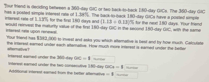 Your friend is deciding between a 360-day GIC or two back-to-back 180-day GICs. The 360-day GIC 
has a posted simple interest rate of 1.38%. The back-to-back 180-day GICs have a posted simple 
interest rate of 1.13% for the first 180 days and (1.13+0.13)% for the next 180 days. Your friend 
would reinvest the maturity value of the first 180-day GIC in the second 180-day GIC, with the same 
interest rate upon renewal. 
Your friend has $382,000 to invest and asks you which alternative is best and by how much. Calculate 
the interest earned under each alternative. How much more interest is earned under the better 
alternative? 
Interest earned under the 360-day GIC=$ Number 
Interest earned under the two consecutive 180-day GICs =$ Number 
Additional interest earned from the better alternative =$ Number