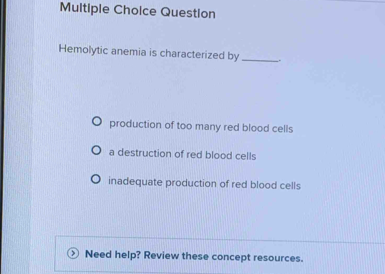 Question
Hemolytic anemia is characterized by _.
production of too many red blood cells
a destruction of red blood cells
inadequate production of red blood cells
Need help? Review these concept resources.