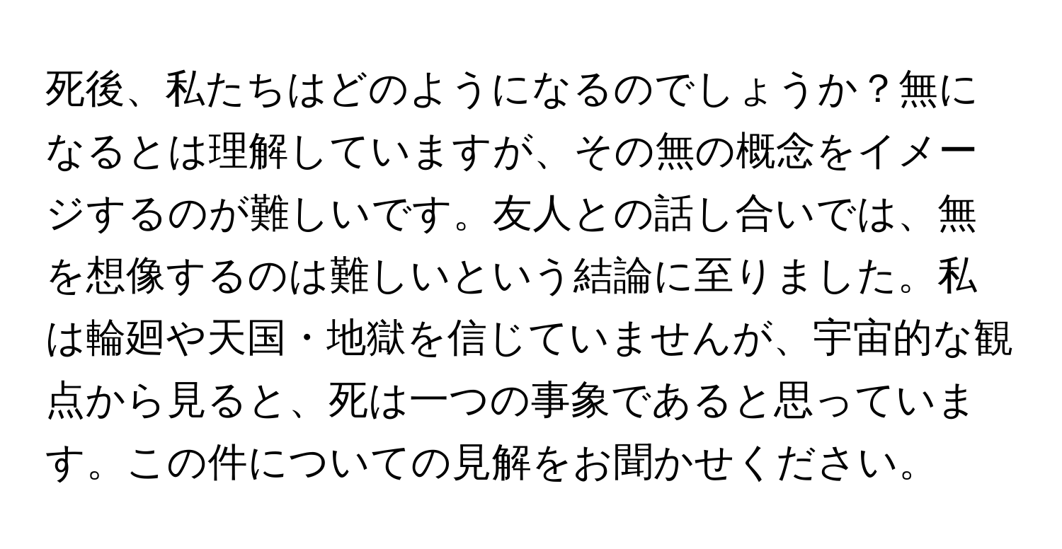 死後、私たちはどのようになるのでしょうか？無になるとは理解していますが、その無の概念をイメージするのが難しいです。友人との話し合いでは、無を想像するのは難しいという結論に至りました。私は輪廻や天国・地獄を信じていませんが、宇宙的な観点から見ると、死は一つの事象であると思っています。この件についての見解をお聞かせください。