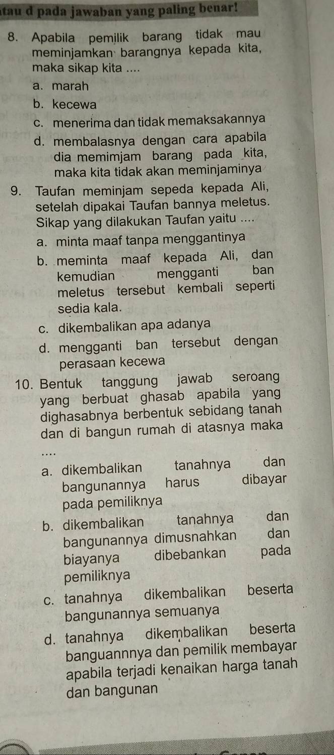 atau d pada jawaban yang paling benar!
8. Apabila pemilik barang tidak mau
meminjamkan barangnya kepada kita,
maka sikap kita ....
a. marah
b.kecewa
c. menerima dan tidak memaksakannya
d. membalasnya dengan cara apabila
dia memimjam barang pada kita,
maka kita tidak akan meminjaminya
9. Taufan meminjam sepeda kepada Ali,
setelah dipakai Taufan bannya meletus.
Sikap yang dilakukan Taufan yaitu ....
a. minta maaf tanpa menggantinya
b. meminta maaf kepada Ali, dan
kemudian mengganti ban
meletus tersebut kembali seperti.
sedia kala.
c. dikembalikan apa adanya
d. mengganti ban tersebut dengan
perasaan kecewa
10. Bentuk tanggung jawab seroang
yang berbuat ghasab apabila yan
dighasabnya berbentuk sebidang tanah 
dan di bangun rumah di atasnya maka
_....
a. dikembalikan tanahnya dan
bangunannya harus dibayar
pada pemiliknya
b. dikembalikan tanahnya dan
bangunannya dimusnahkan dan
biayanya dibebankan pada
pemiliknya
c. tanahnya dikembalikan beserta
bangunannya semuanya
d. tanahnya dikeṃbalikan beserta
banguannnya dan pemilik membayar
apabila terjadi kenaikan harga tanah 
dan bangunan