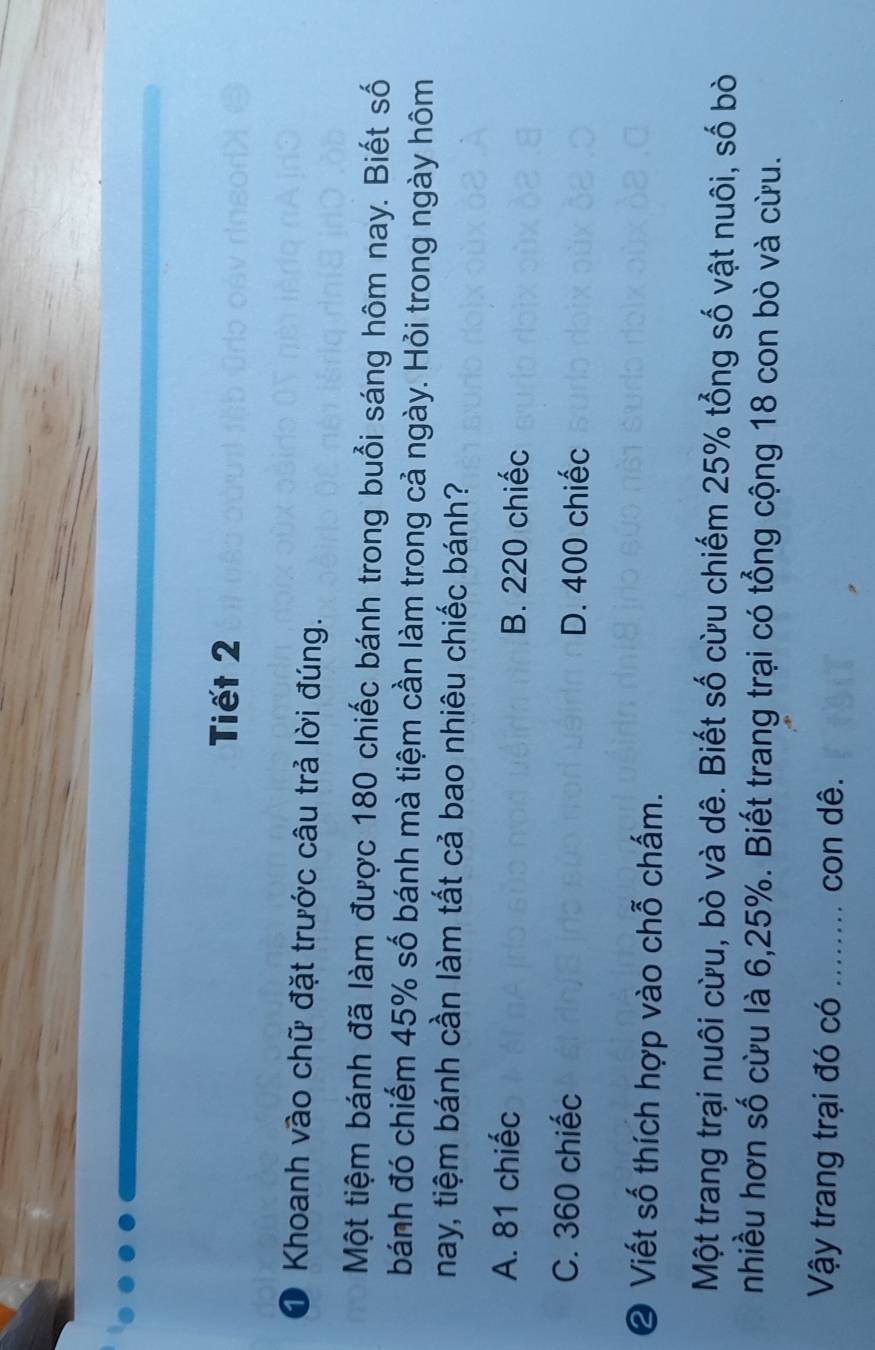 Tiết 2
1 Khoanh vào chữ đặt trước câu trả lời đúng.
Một tiệm bánh đã làm được 180 chiếc bánh trong buổi sáng hôm nay. Biết số
bánh đó chiếm 45% số bánh mà tiệm cần làm trong cả ngày. Hỏi trong ngày hôm
nay, tiệm bánh cần làm tất cả bao nhiêu chiếc bánh?
A. 81 chiếc B. 220 chiếc
C. 360 chiếc D. 400 chiếc
② Viết số thích hợp vào chỗ chấm.
Một trang trại nuôi cừu, bò và dê. Biết số cừu chiếm 25% tổng số vật nuôi, số bòi
nhiều hơn số cừu là 6, 25%. Biết trang trại có tổng cộng 18 con bò và cừu.
Vậy trang trại đó có _con dê.