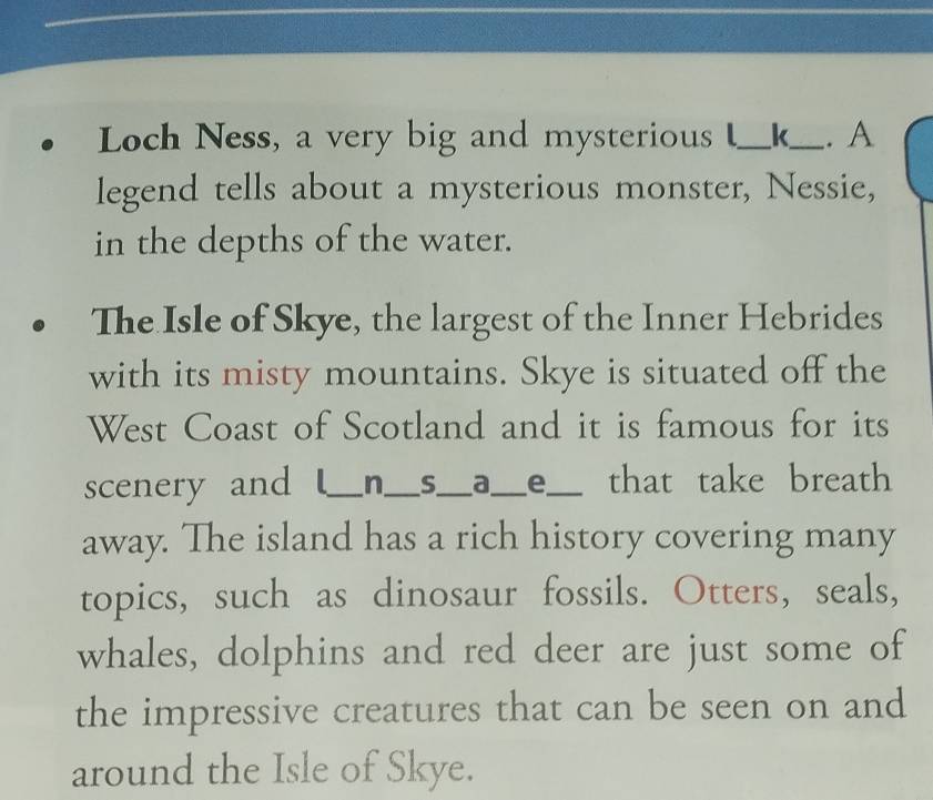 Loch Ness, a very big and mysterious _k_ . A 
legend tells about a mysterious monster, Nessie, 
in the depths of the water. 
The Isle of Skye, the largest of the Inner Hebrides 
with its misty mountains. Skye is situated off the 
West Coast of Scotland and it is famous for its 
scenery and _n_ s_ a_ e_ that take breath 
away. The island has a rich history covering many 
topics, such as dinosaur fossils. Otters, seals, 
whales, dolphins and red deer are just some of 
the impressive creatures that can be seen on and 
around the Isle of Skye.