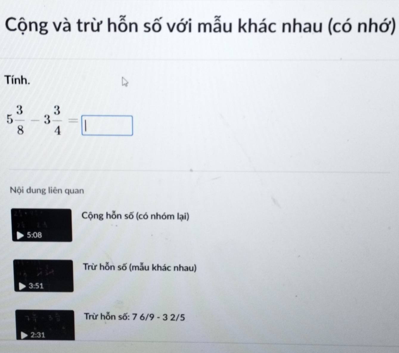 Cộng và trừ hỗn số với mẫu khác nhau (có nhớ) 
Tính.
5 3/8 -3 3/4 =□
Nội dung liên quan 
Cộng hỗn số (có nhóm lại) 
5:08 
Trừ hỗn số (mẫu khác nhau)
3:51
Trừ hỗn số: 7 6/9 - 3 2/5
2:31