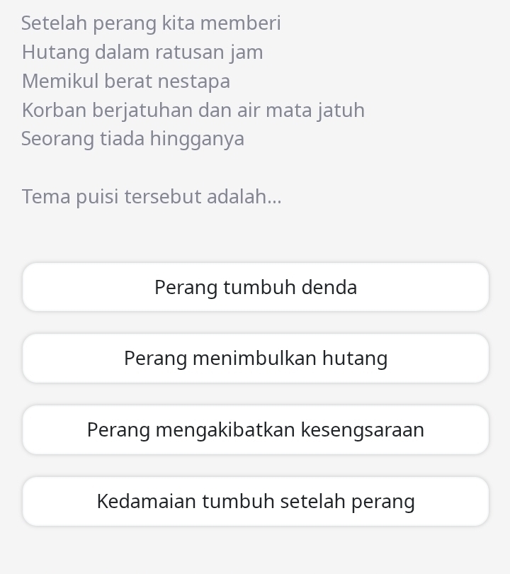 Setelah perang kita memberi
Hutang dalam ratusan jam
Memikul berat nestapa
Korban berjatuhan dan air mata jatuh
Seorang tiada hingganya
Tema puisi tersebut adalah...
Perang tumbuh denda
Perang menimbulkan hutang
Perang mengakibatkan kesengsaraan
Kedamaian tumbuh setelah perang