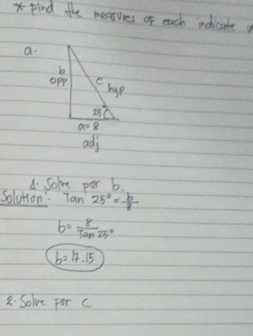 Find the measures of each indicate 
a.
adj
A. Solve par b.
Solution: tan 25°= b/8 
b= 8/Tan25° 
b=17.15
2. Solve For c