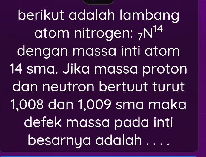 berikut adalah lambang 
atom nitrogen: 7N^(14)
dengan massa inti atom
14 sma. Jika massa proton 
dan neutron bertuut turut
1,008 dan 1,009 sma maka 
defek massa pada inti 
besarnya adalah . . . .