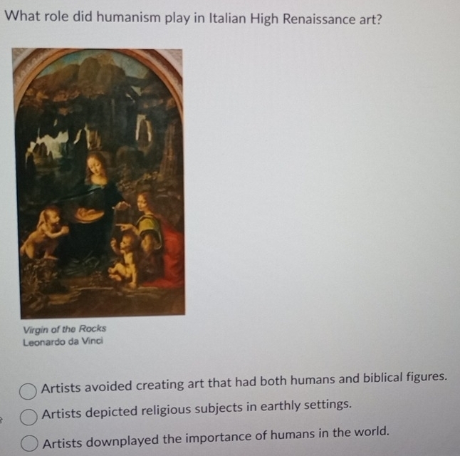 What role did humanism play in Italian High Renaissance art?
Virgin of the Rocks
Leonardo da Vinci
Artists avoided creating art that had both humans and biblical figures.
Artists depicted religious subjects in earthly settings.
Artists downplayed the importance of humans in the world.