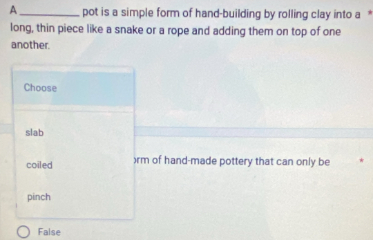 A _pot is a simple form of hand-building by rolling clay into a £
long, thin piece like a snake or a rope and adding them on top of one
another.
Choose
slab
coiled ) rm of hand-made pottery that can only be
pinch
False