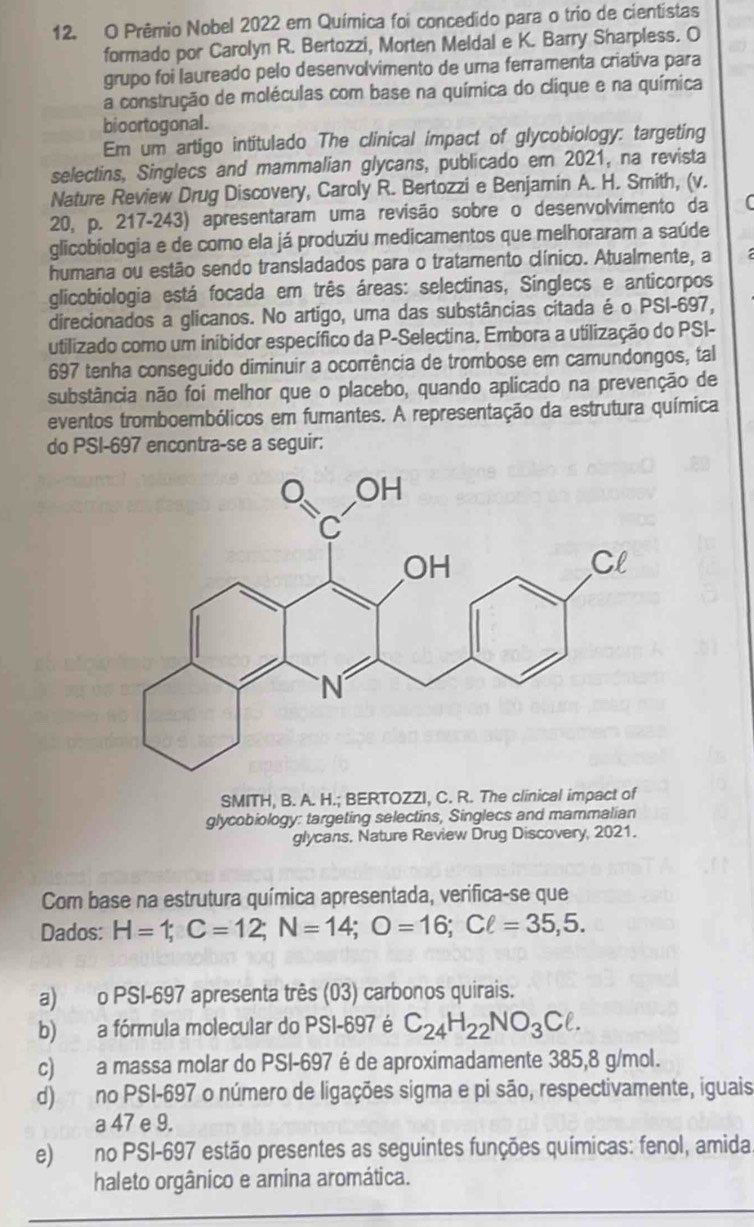 Prêmio Nobel 2022 em Química foi concedido para o trio de cientistas
formado por Carolyn R. Bertozzi, Morten Meldal e K. Barry Sharpless. O
grupo foi laureado pelo desenvolvimento de uma ferramenta criativa para
a construção de moléculas com base na química do clique e na química
bioortogonal.
Em um artigo intitulado The clinical impact of glycobiology: targeting
selectins, Singlecs and mammalian glycans, publicado em 2021, na revista
Nature Review Drug Discovery, Caroly R. Bertozzi e Benjamin A. H. Smith, (v.
20, p. 217-243) apresentaram uma revisão sobre o desenvolvimento da (
glicobiologia e de como ela já produziu medicamentos que melhoraram a saúde
humana ou estão sendo transladados para o tratamento clínico. Atualmente, a
glicobiologia está focada em três áreas: selectinas, Sínglecs e anticorpos
direcionados a glicanos. No artigo, uma das substâncias citada é o PSI-697,
utilizado como um inibidor específico da P-Selectina. Embora a utilização do PSI-
697 tenha conseguido diminuir a ocorrência de trombose em camundongos, tal
substância não foi melhor que o placebo, quando aplicado na prevenção de
eventos tromboembólicos em fumantes. A representação da estrutura química
do PSI-697 encontra-se a seguir:
SMITH, B. A. H.; BERTOZZI, C. R. The clinical impact of
glycobiology: targeting selectins, Singlecs and mammalian
glycans, Nature Review Drug Discovery, 2021.
Com base na estrutura química apresentada, verifica-se que
Dados: H=1;C=12;N=14;O=16;Cell =35,5.
a) o PSI-697 apresenta três (03) carbonos quirais.
b) a fórmula molecular do PSI-697 é C_24H_22NO_3Cell .
c) a massa molar do PSI-697 é de aproximadamente 385,8 g/mol.
d) no PSI-697 o número de ligações sigma e pi são, respectivamente, iguais
a 47 e 9.
e) no PSI-697 estão presentes as seguintes funções químicas: fenol, amida
haleto orgânico e amina aromática.