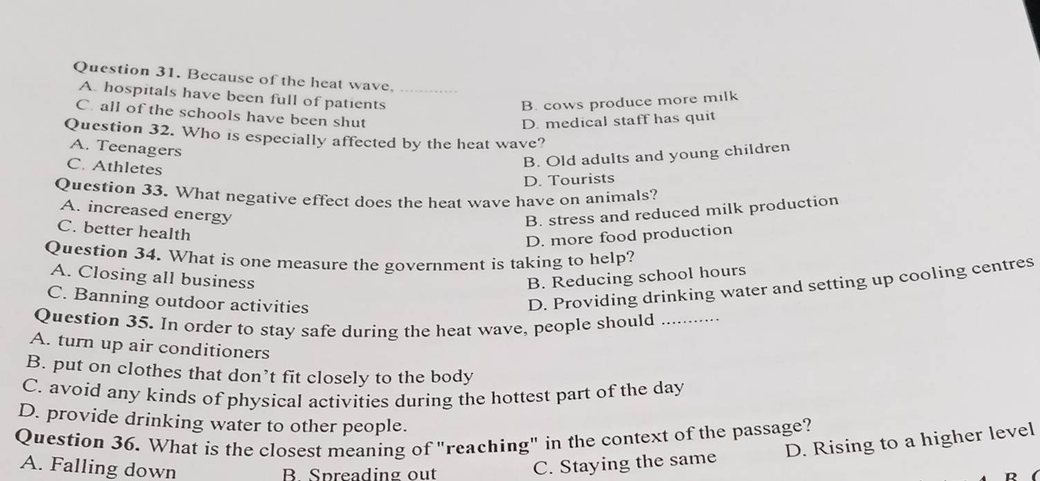 Because of the heat wave,_
A. hospitals have been full of patients
B. cows produce more milk
C. all of the schools have been shut
D. medical staff has quit
Question 32. Who is especially affected by the heat wave?
A. Teenagers
C. Athletes
B. Old adults and young children
D. Tourists
Question 33. What negative effect does the heat wave have on animals?
A. increased energy B. stress and reduced milk production
C. better health
D. more food production
Question 34. What is one measure the government is taking to help?
A. Closing all business B. Reducing school hours
C. Banning outdoor activities
D. Providing drinking water and setting up cooling centres
Question 35. In order to stay safe during the heat wave, people should_
A. turn up air conditioners
B. put on clothes that don’t fit closely to the body
C. avoid any kinds of physical activities during the hottest part of the day
D. provide drinking water to other people.
Question 36. What is the closest meaning of "reaching" in the context of the passage?
A. Falling down C. Staying the same D. Rising to a higher level
B Spreading out