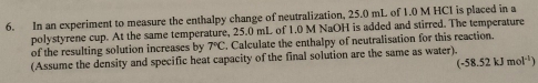 In an experiment to measure the enthalpy change of neutralization, 25.0 mL of 1.0 M HCI is placed in a 
polystyrene cup. At the same temperature, 25.0 mL of 1.0 M NaOH is added and stirred. The temperature 
of the resulting solution increases by 7°C. Calculate the enthalpy of neutralisation for this reaction. 
(Assume the density and specific heat capacity of the final solution are the same as water).
(-58.52kJmol^(-1))