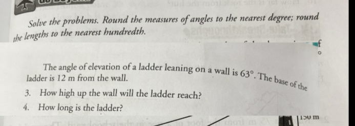 Solve the problems. Round the measures of angles to the nearest degree; round 
the lengths to the nearest hundredth. 
The angle of elevation of a ladder leaning on a wall is 63°. The base of the 
ladder is 12 m from the wall. 
3. How high up the wall will the ladder reach? 
4. How long is the ladder?
150 m